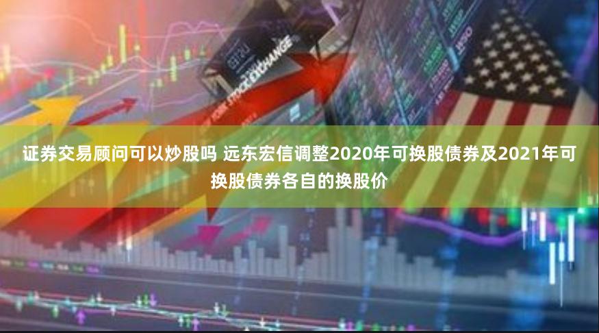 证券交易顾问可以炒股吗 远东宏信调整2020年可换股债券及2021年可换股债券各自的换股价