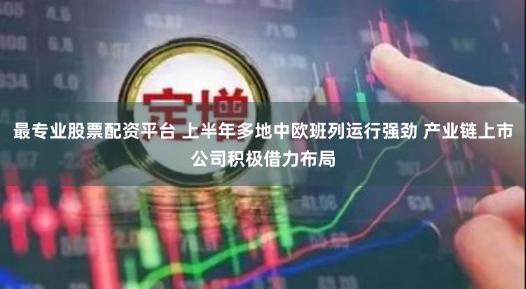 最专业股票配资平台 上半年多地中欧班列运行强劲 产业链上市公司积极借力布局