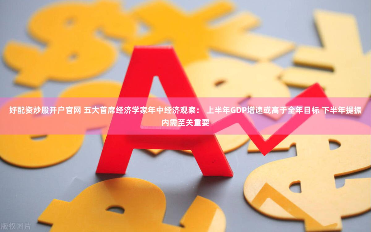 好配资炒股开户官网 五大首席经济学家年中经济观察： 上半年GDP增速或高于全年目标 下半年提振内需至关重要