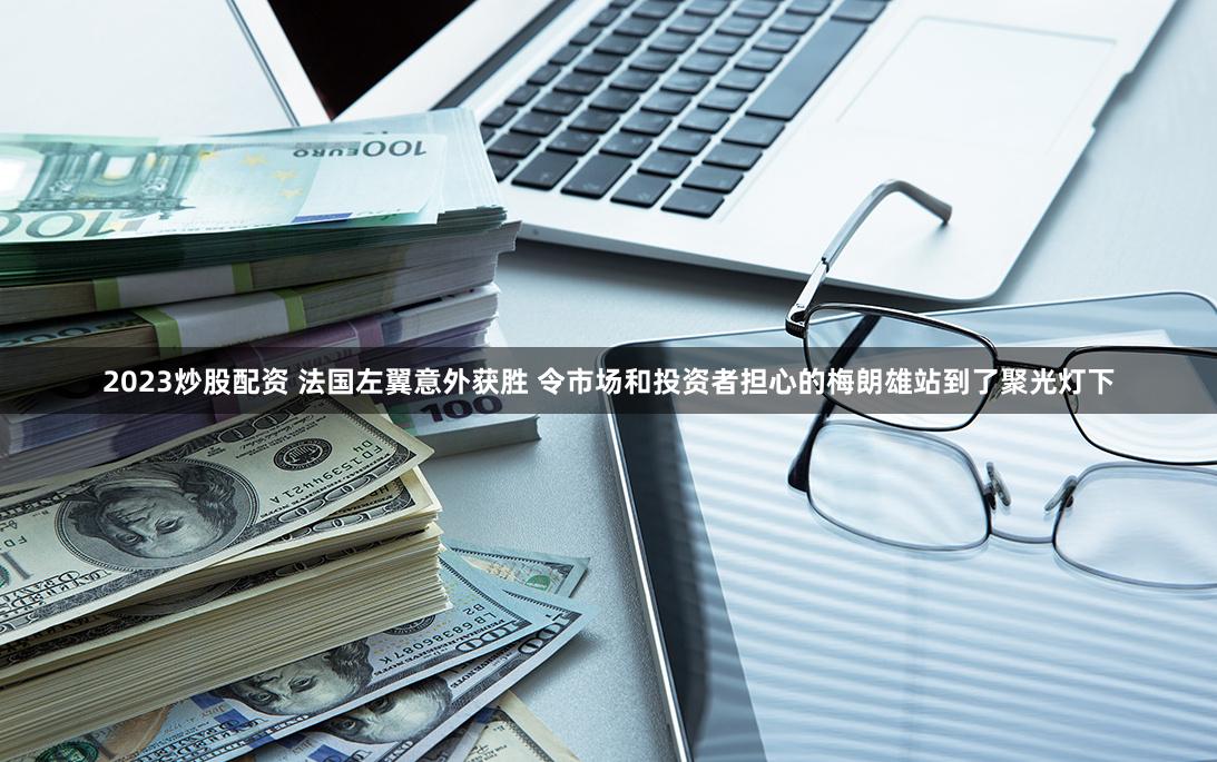 2023炒股配资 法国左翼意外获胜 令市场和投资者担心的梅朗雄站到了聚光灯下