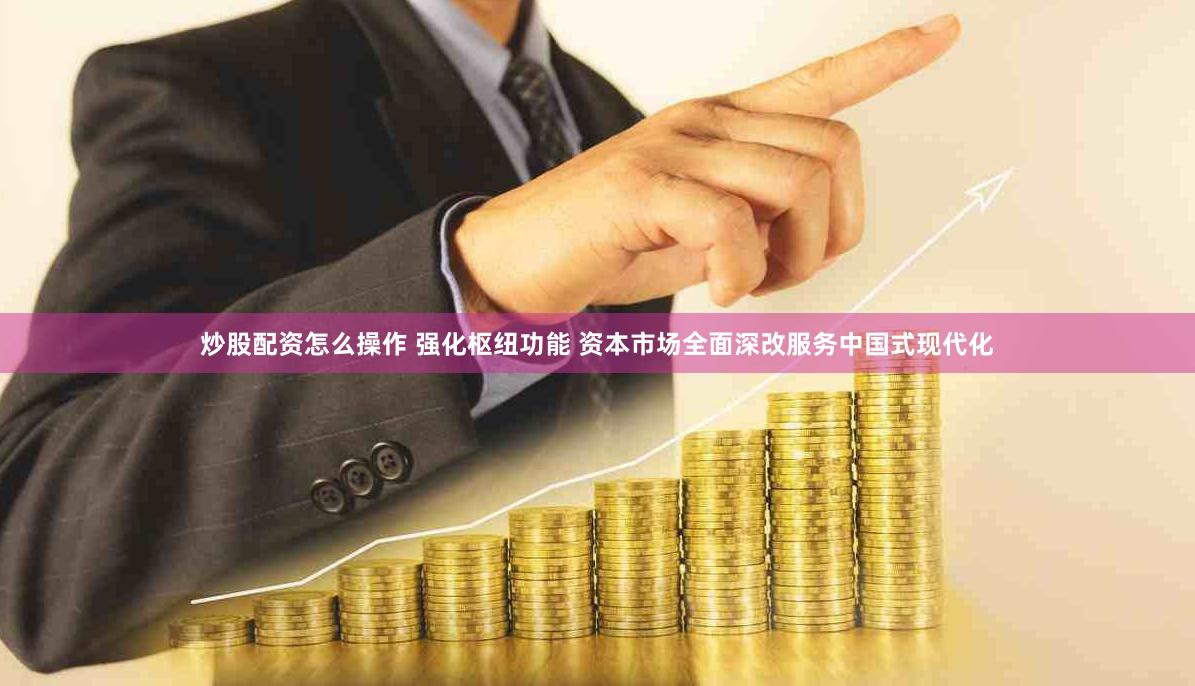 炒股配资怎么操作 强化枢纽功能 资本市场全面深改服务中国式现代化