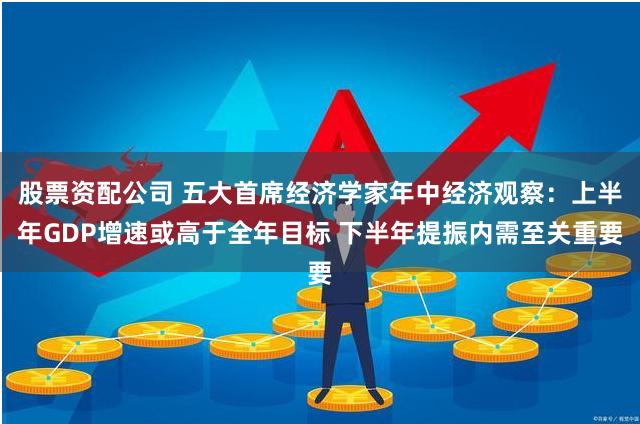 股票资配公司 五大首席经济学家年中经济观察：上半年GDP增速或高于全年目标 下半年提振内需至关重要