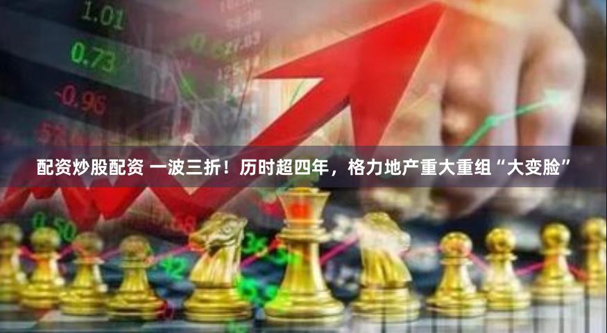 配资炒股配资 一波三折！历时超四年，格力地产重大重组“大变脸”