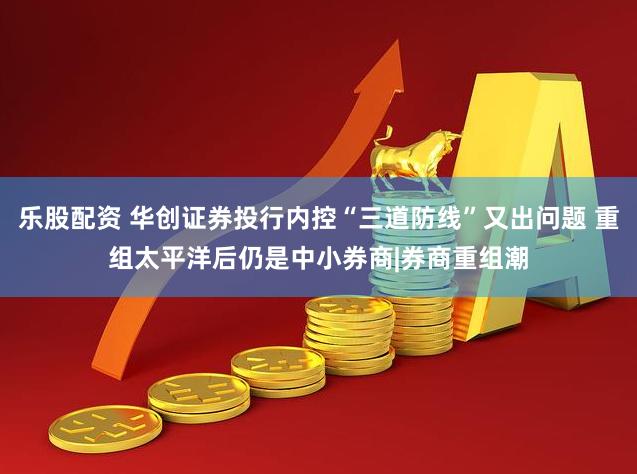 乐股配资 华创证券投行内控“三道防线”又出问题 重组太平洋后仍是中小券商|券商重组潮