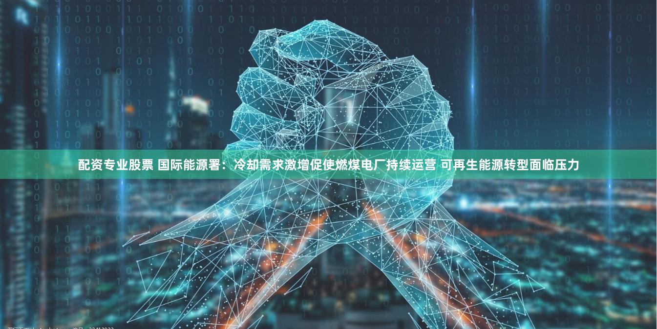 配资专业股票 国际能源署：冷却需求激增促使燃煤电厂持续运营 可再生能源转型面临压力