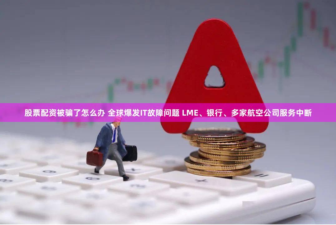 股票配资被骗了怎么办 全球爆发IT故障问题 LME、银行、多家航空公司服务中断