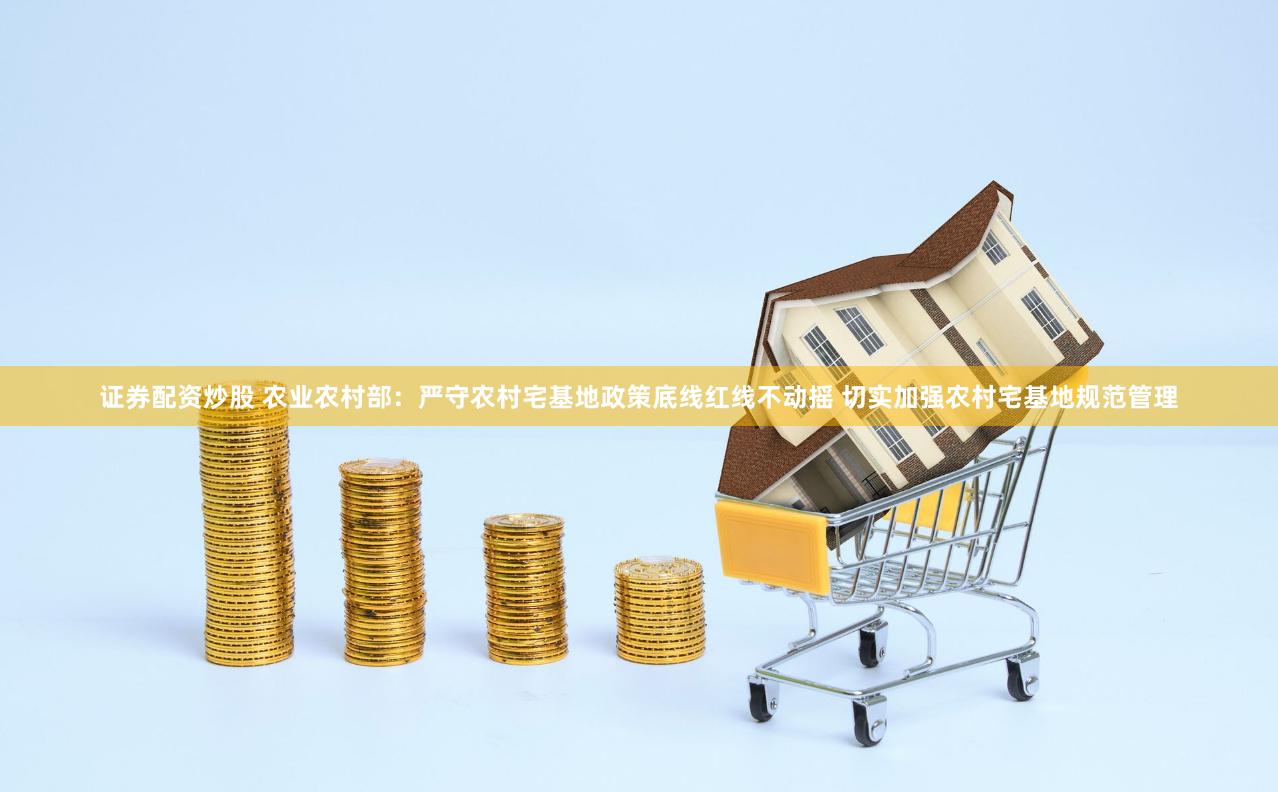 证券配资炒股 农业农村部：严守农村宅基地政策底线红线不动摇 切实加强农村宅基地规范管理