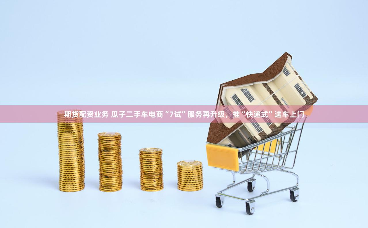 期货配资业务 瓜子二手车电商“7试”服务再升级，推“快递式”送车上门