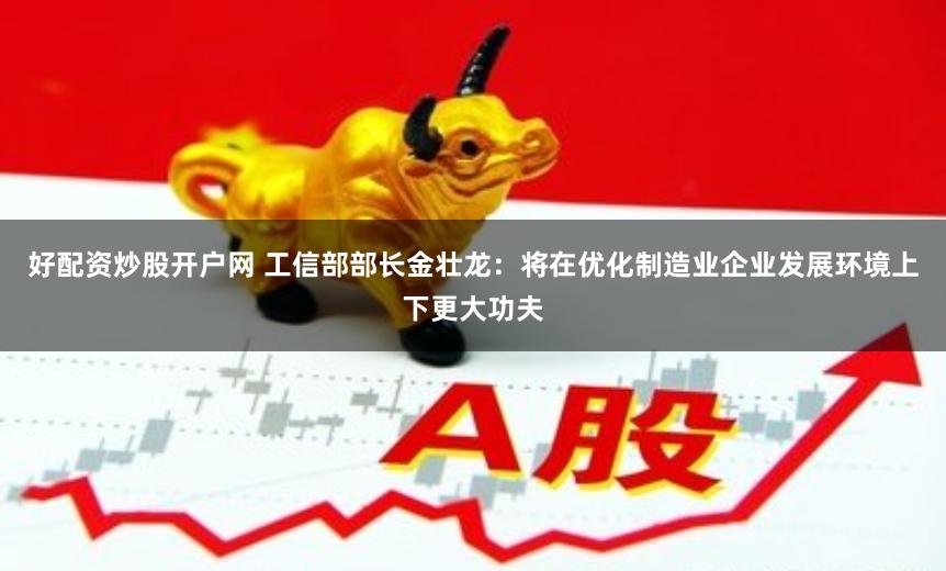 好配资炒股开户网 工信部部长金壮龙：将在优化制造业企业发展环境上下更大功夫