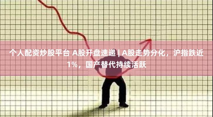 个人配资炒股平台 A股开盘速递 | A股走势分化，沪指跌近1%，国产替代持续活跃