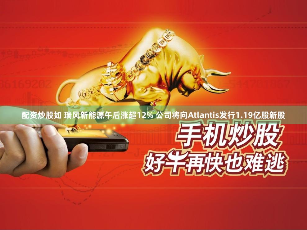 配资炒股如 瑞风新能源午后涨超12% 公司将向Atlantis发行1.19亿股新股