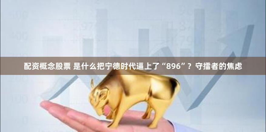 配资概念股票 是什么把宁德时代逼上了“896”？守擂者的焦虑
