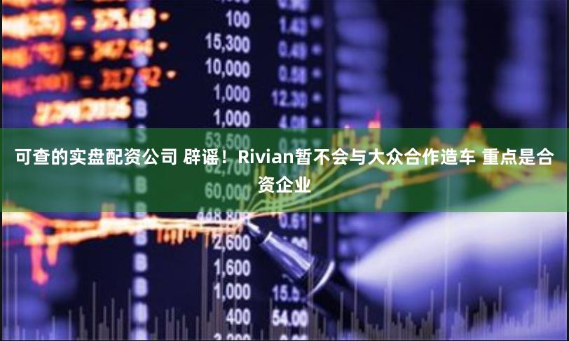可查的实盘配资公司 辟谣！Rivian暂不会与大众合作造车 重点是合资企业