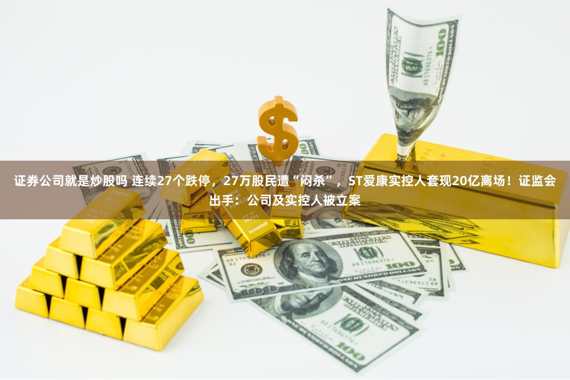 证券公司就是炒股吗 连续27个跌停，27万股民遭“闷杀”，ST爱康实控人套现20亿离场！证监会出手：公司及实控人被立案