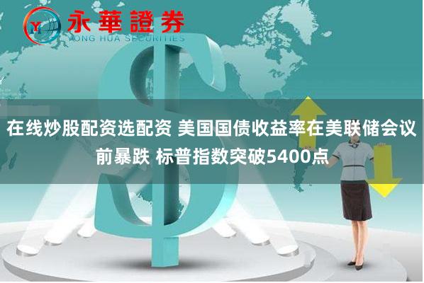 在线炒股配资选配资 美国国债收益率在美联储会议前暴跌 标普指数突破5400点