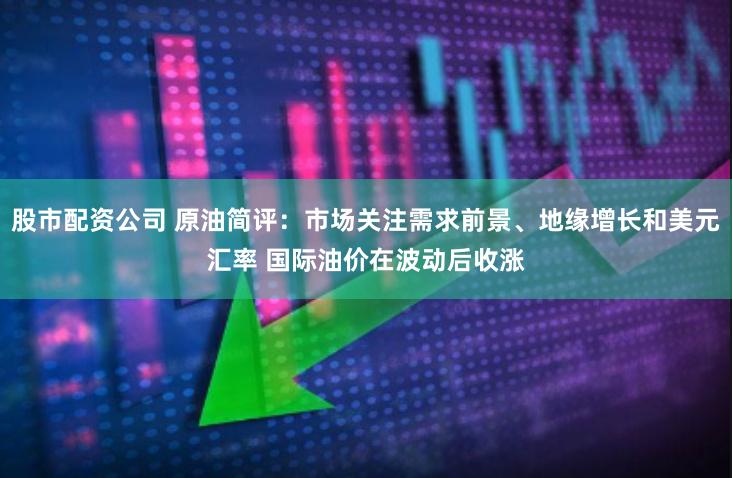 股市配资公司 原油简评：市场关注需求前景、地缘增长和美元汇率 国际油价在波动后收涨