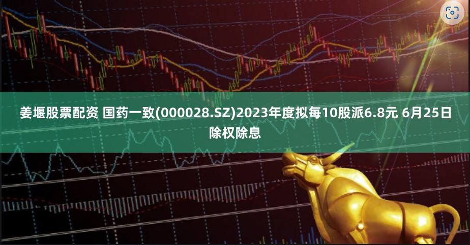 姜堰股票配资 国药一致(000028.SZ)2023年度拟每10股派6.8元 6月25日除权除息