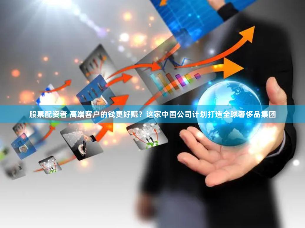 股票配资者 高端客户的钱更好赚？这家中国公司计划打造全球奢侈品集团