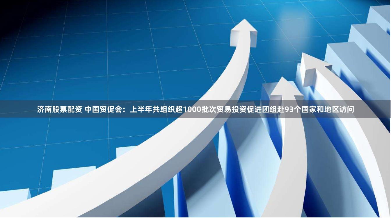 济南股票配资 中国贸促会：上半年共组织超1000批次贸易投资促进团组赴93个国家和地区访问