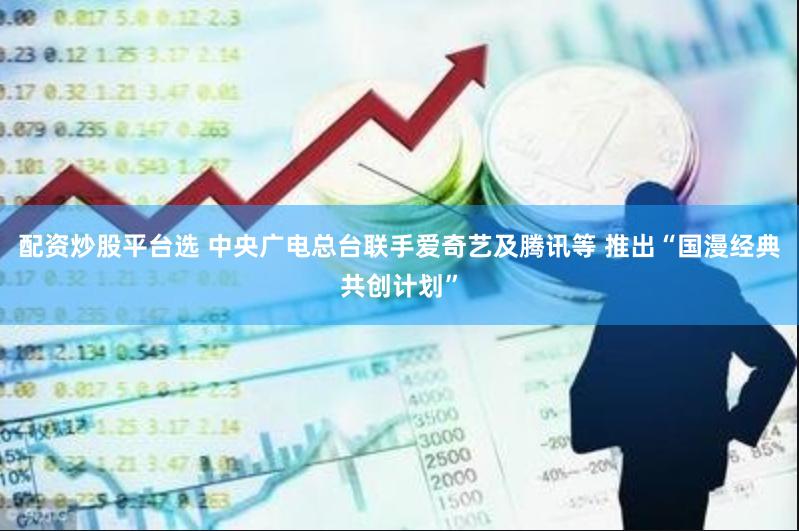 配资炒股平台选 中央广电总台联手爱奇艺及腾讯等 推出“国漫经典共创计划”