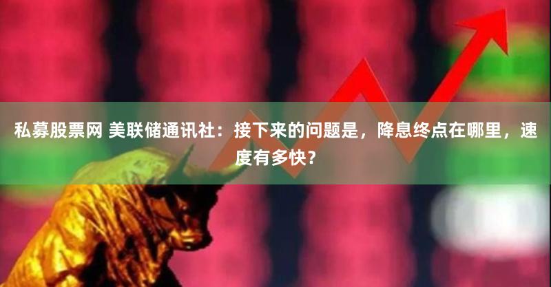 私募股票网 美联储通讯社：接下来的问题是，降息终点在哪里，速度有多快？