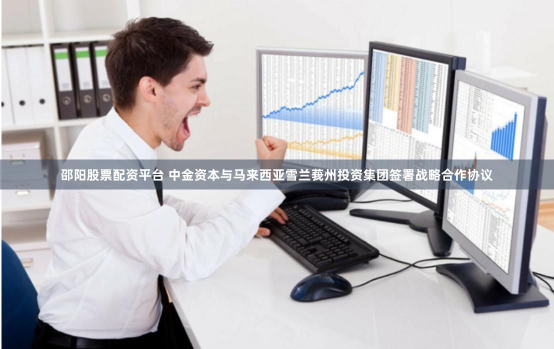 邵阳股票配资平台 中金资本与马来西亚雪兰莪州投资集团签署战略合作协议