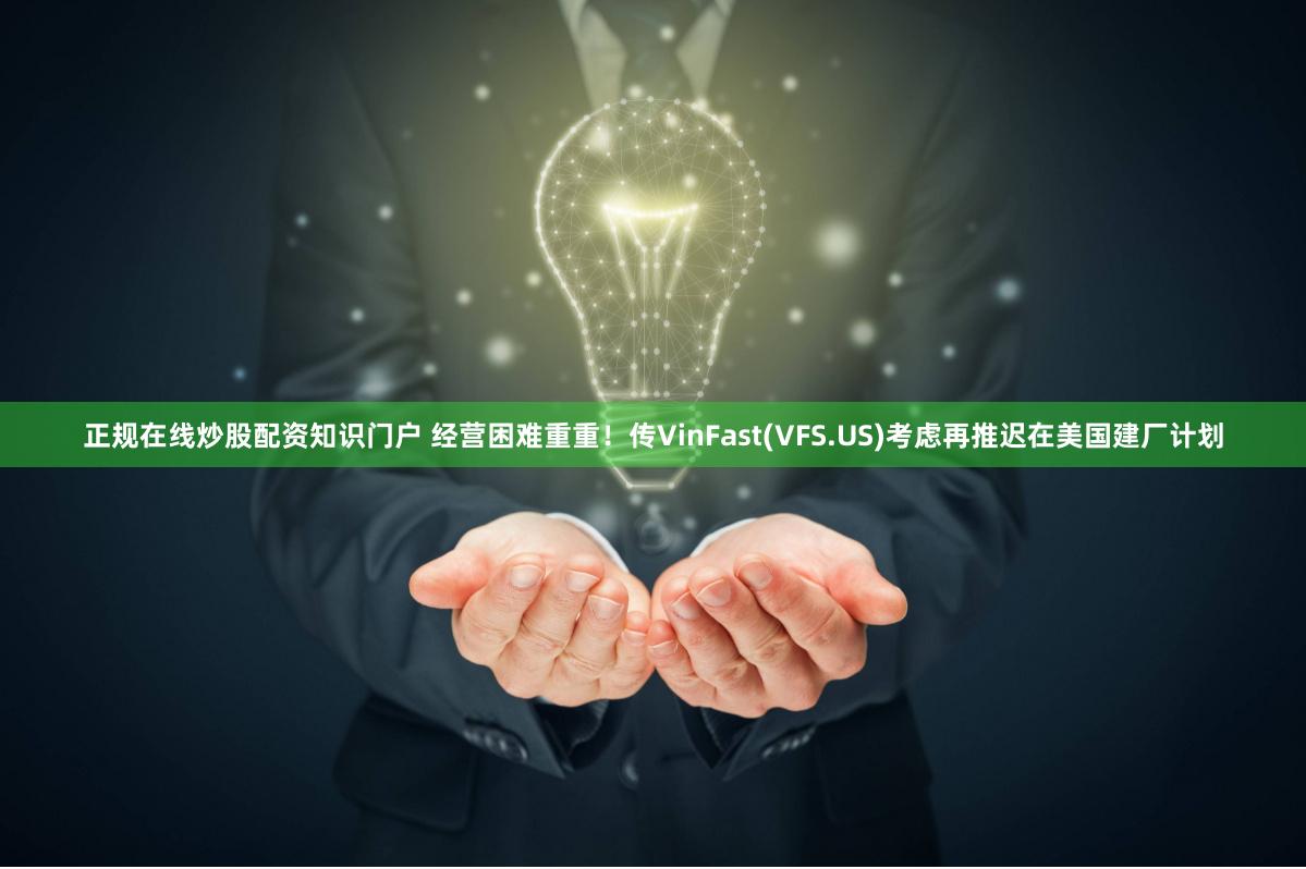 正规在线炒股配资知识门户 经营困难重重！传VinFast(VFS.US)考虑再推迟在美国建厂计划