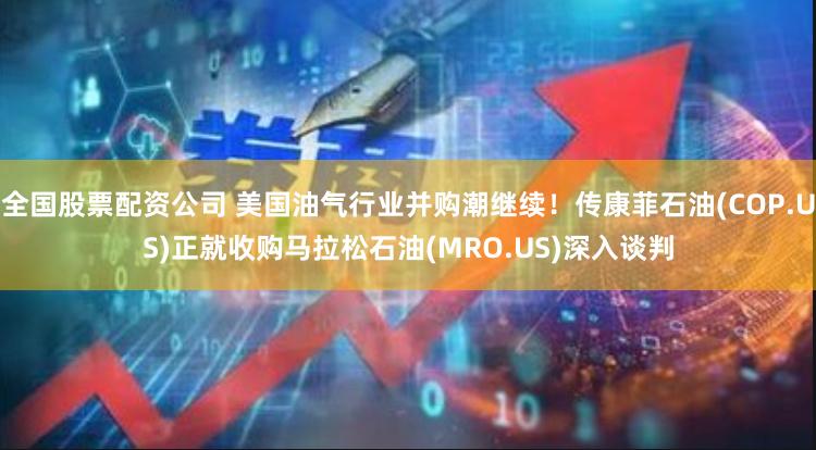 全国股票配资公司 美国油气行业并购潮继续！传康菲石油(COP.US)正就收购马拉松石油(MRO.US)深入谈判
