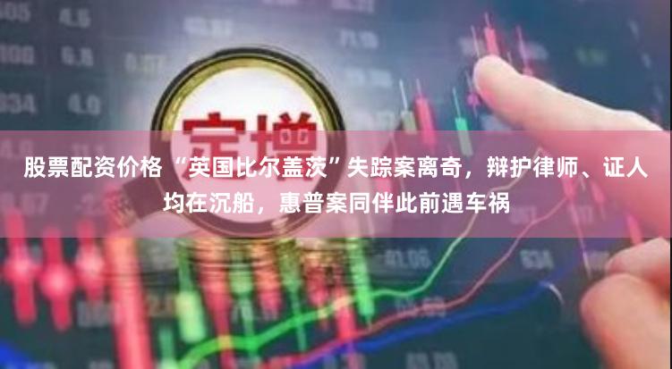 股票配资价格 “英国比尔盖茨”失踪案离奇，辩护律师、证人均在沉船，惠普案同伴此前遇车祸
