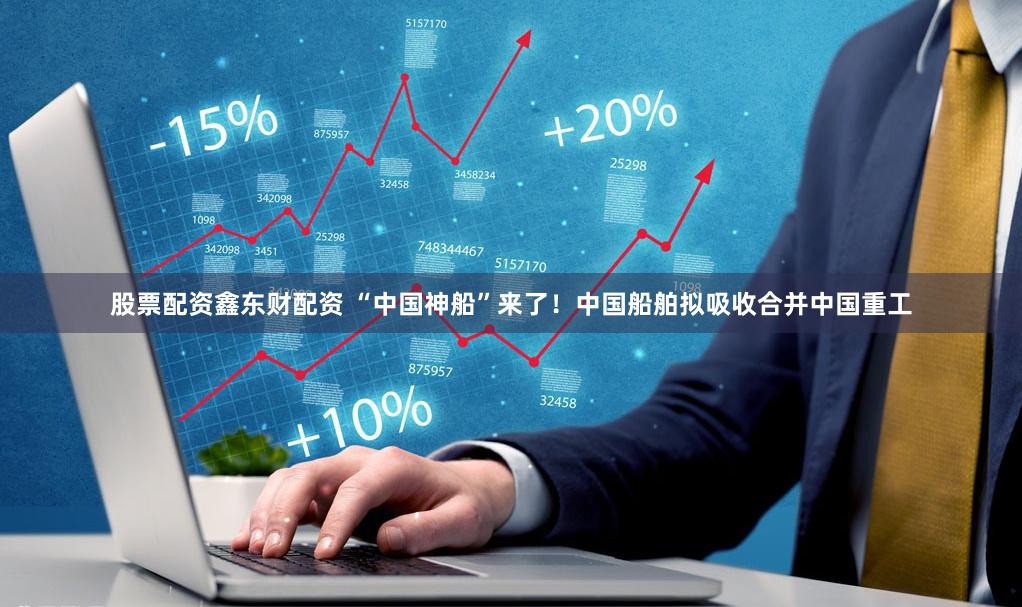 股票配资鑫东财配资 “中国神船”来了！中国船舶拟吸收合并中国重工