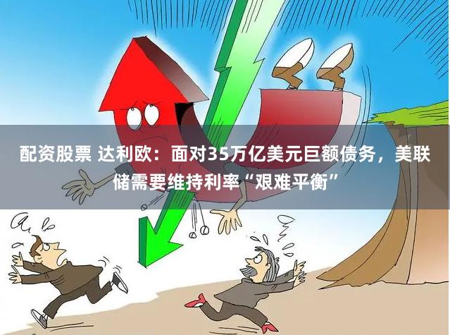 配资股票 达利欧：面对35万亿美元巨额债务，美联储需要维持利率“艰难平衡”