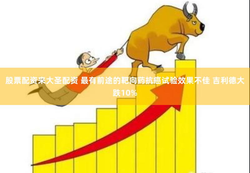 股票配资来大圣配资 最有前途的靶向药抗癌试验效果不佳 吉利德大跌10%