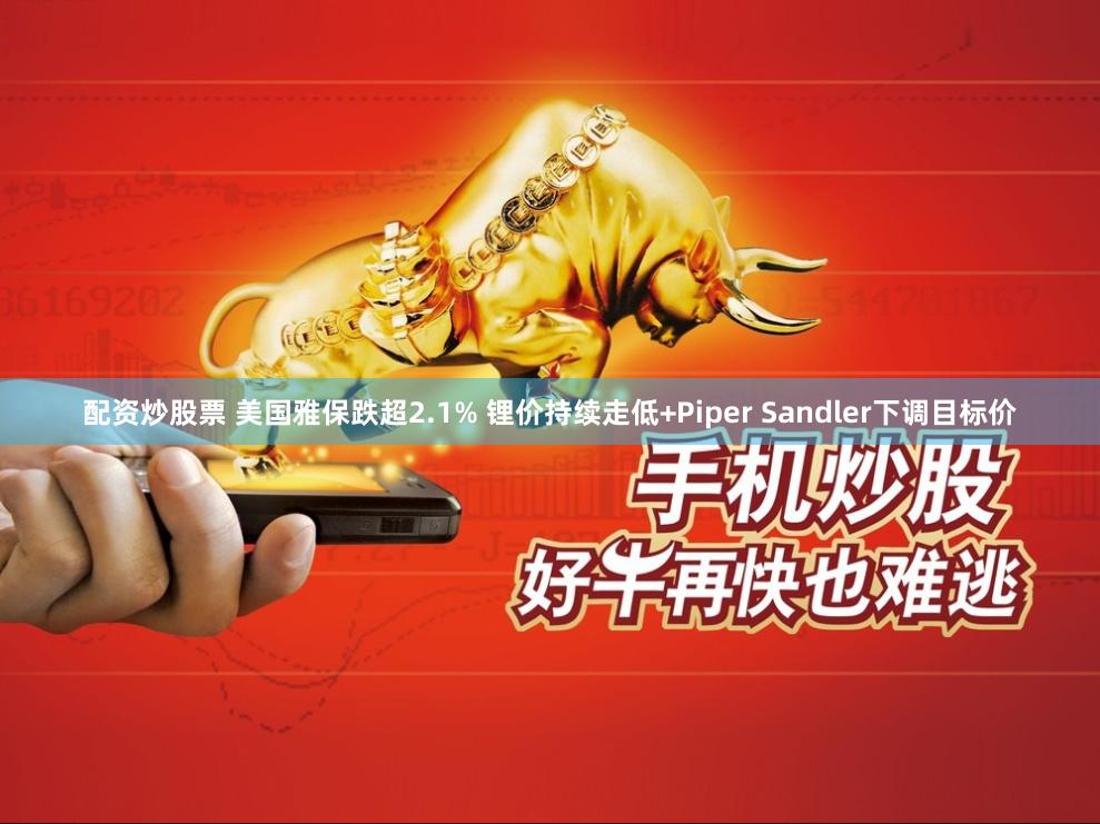 配资炒股票 美国雅保跌超2.1% 锂价持续走低+Piper Sandler下调目标价