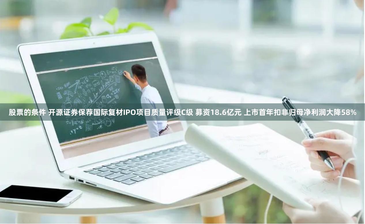 股票的条件 开源证券保荐国际复材IPO项目质量评级C级 募资18.6亿元 上市首年扣非归母净利润大降58%