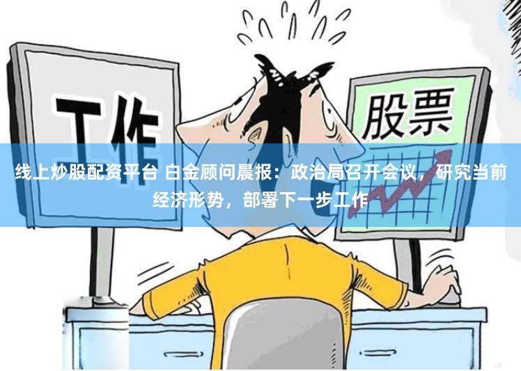 线上炒股配资平台 白金顾问晨报：政治局召开会议，研究当前经济形势，部署下一步工作