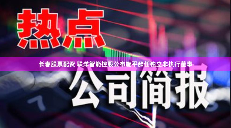 长春股票配资 联洋智能控股公布施平辞任独立非执行董事