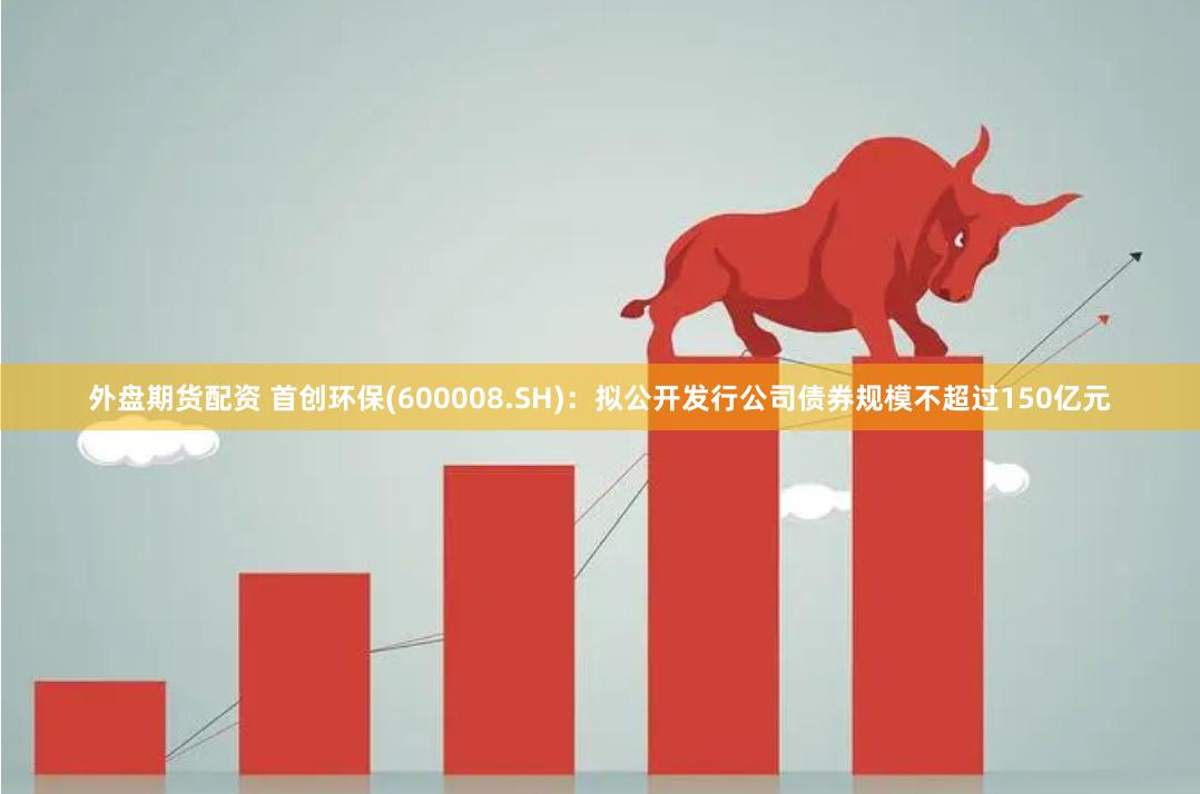 外盘期货配资 首创环保(600008.SH)：拟公开发行公司债券规模不超过150亿元