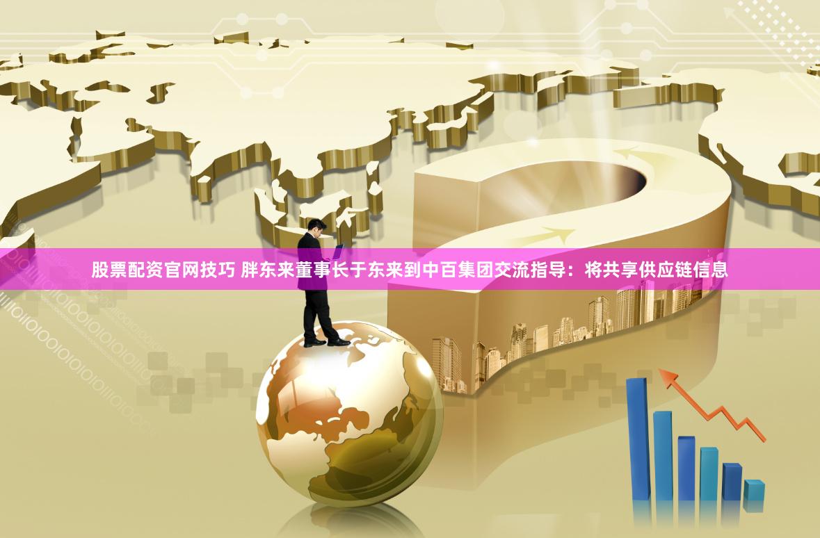 股票配资官网技巧 胖东来董事长于东来到中百集团交流指导：将共享供应链信息
