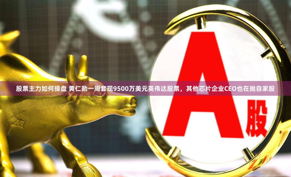 股票主力如何操盘 黄仁勋一周套现9500万美元英伟达股票，其他芯片企业CEO也在抛自家股