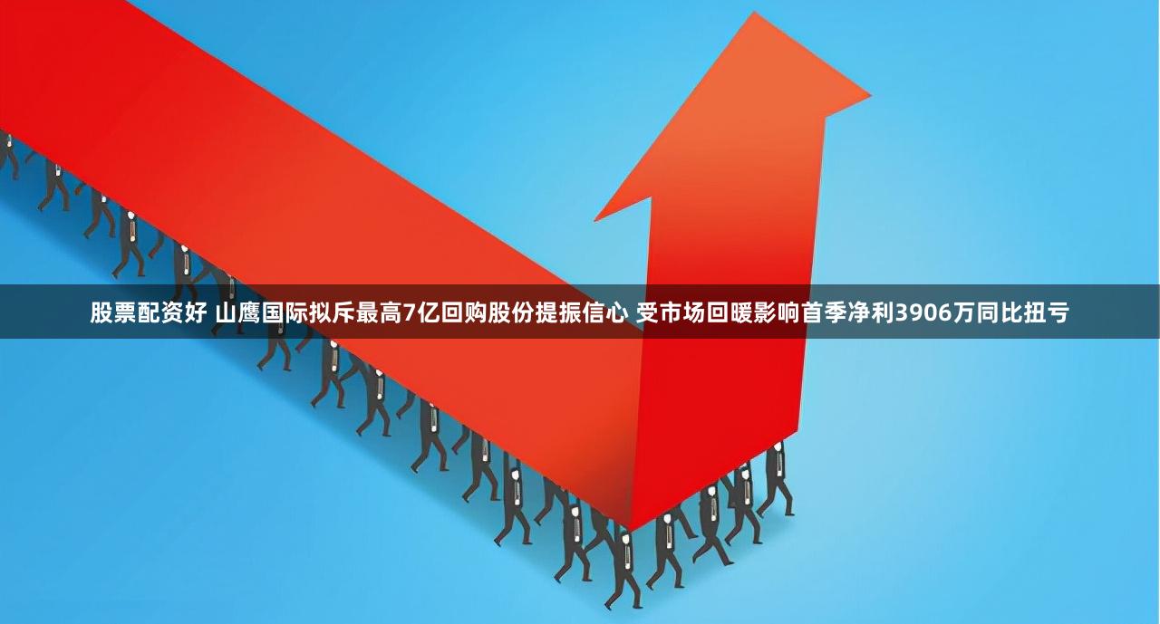股票配资好 山鹰国际拟斥最高7亿回购股份提振信心 受市场回暖影响首季净利3906万同比扭亏