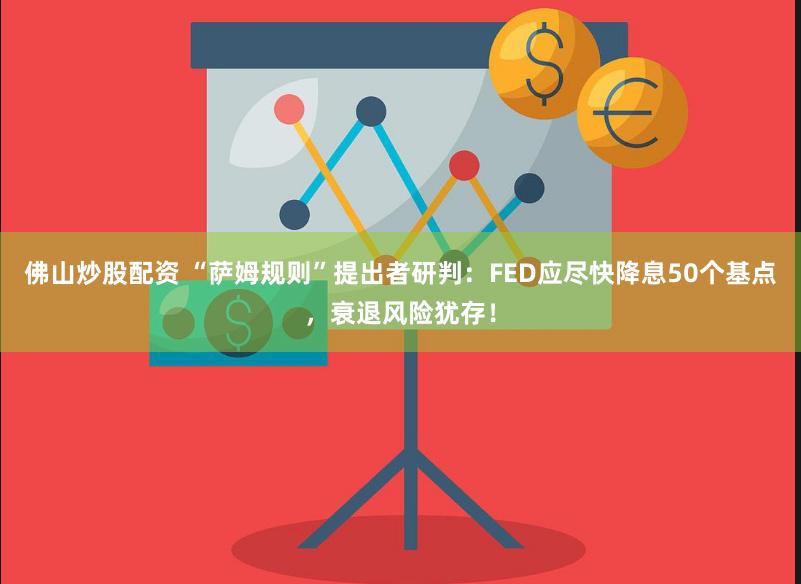 佛山炒股配资 “萨姆规则”提出者研判：FED应尽快降息50个基点，衰退风险犹存！