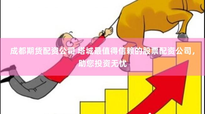 成都期货配资公司 塔城最值得信赖的股票配资公司，助您投资无忧