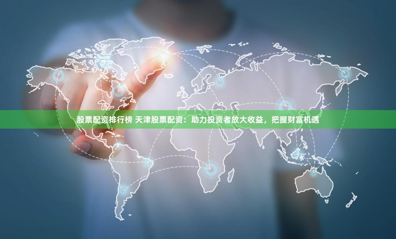 股票配资排行榜 天津股票配资：助力投资者放大收益，把握财富机遇