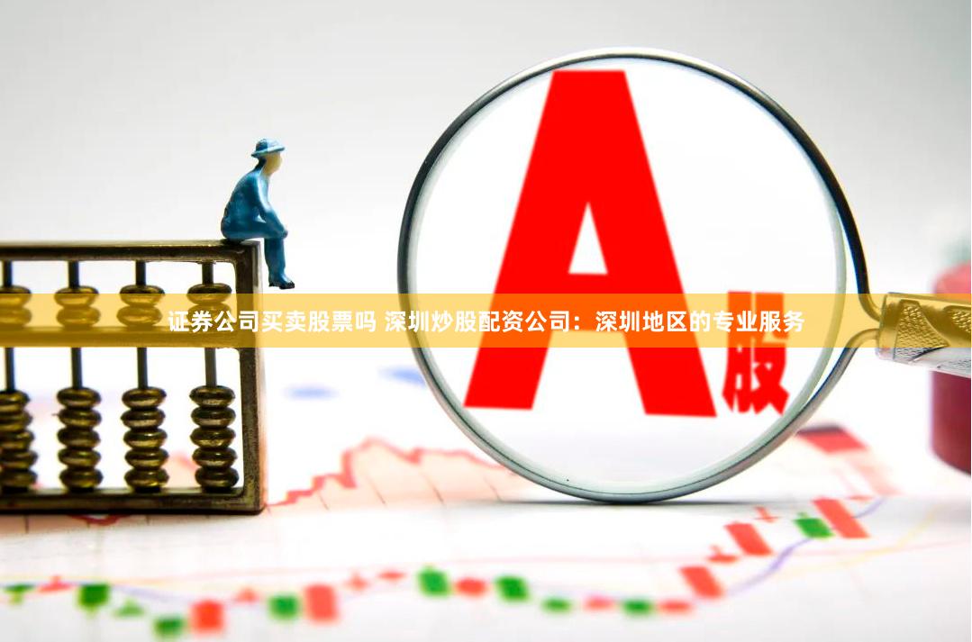 证券公司买卖股票吗 深圳炒股配资公司：深圳地区的专业服务