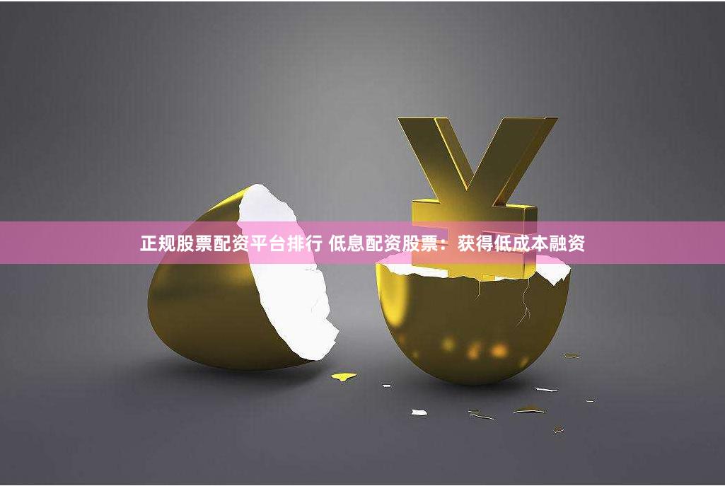 正规股票配资平台排行 低息配资股票：获得低成本融资