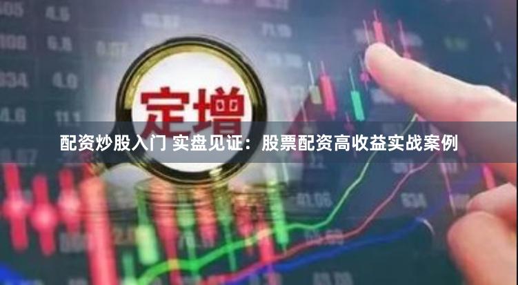 配资炒股入门 实盘见证：股票配资高收益实战案例