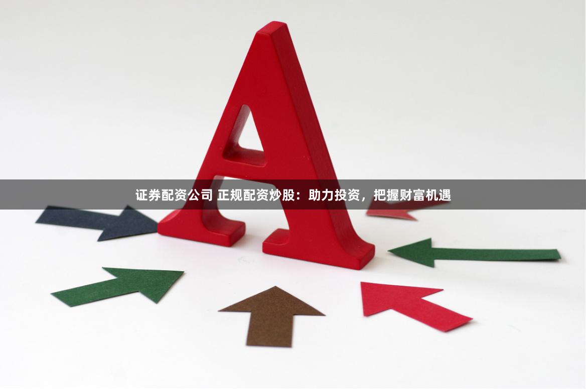 证券配资公司 正规配资炒股：助力投资，把握财富机遇