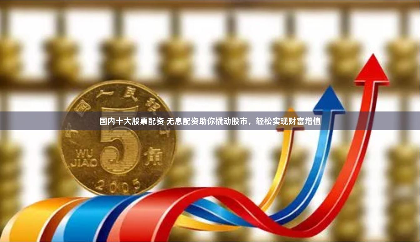 国内十大股票配资 无息配资助你撬动股市，轻松实现财富增值