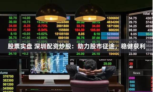 股票实盘 深圳配资炒股：助力股市征途，稳健获利