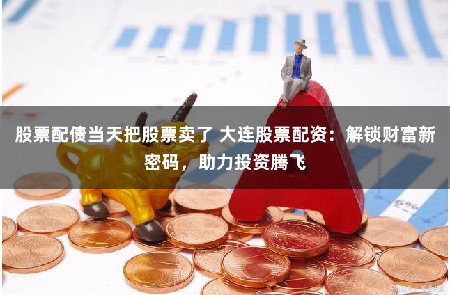 股票配债当天把股票卖了 大连股票配资：解锁财富新密码，助力投资腾飞